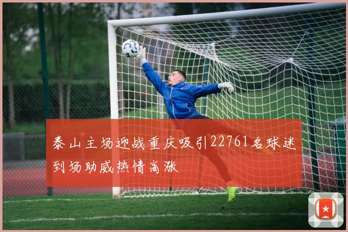 泰山主场迎战重庆吸引22761名球迷到场助威热情高涨