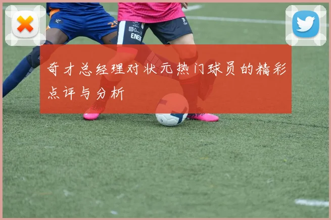 奇才总经理对状元热门球员的精彩点评与分析
