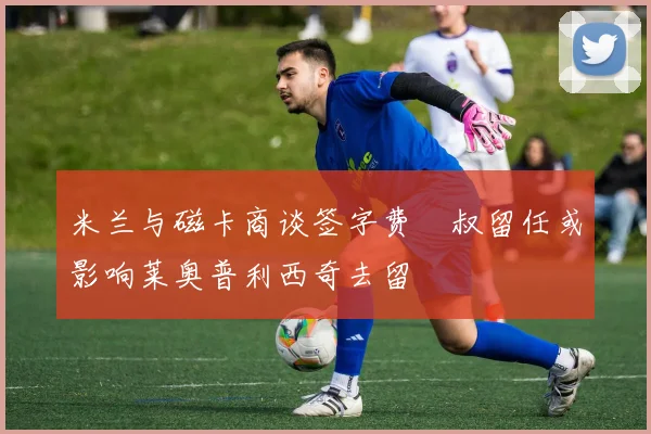 米兰与磁卡商谈签字费囧叔留任或影响莱奥普利西奇去留