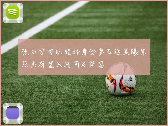 张玉宁将以超龄身份参亚运吴曦朱辰杰有望入选国足阵容