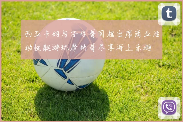 西亚卡姆与字母哥同框出席商业活动快艇游玩摩纳哥尽享海上乐趣