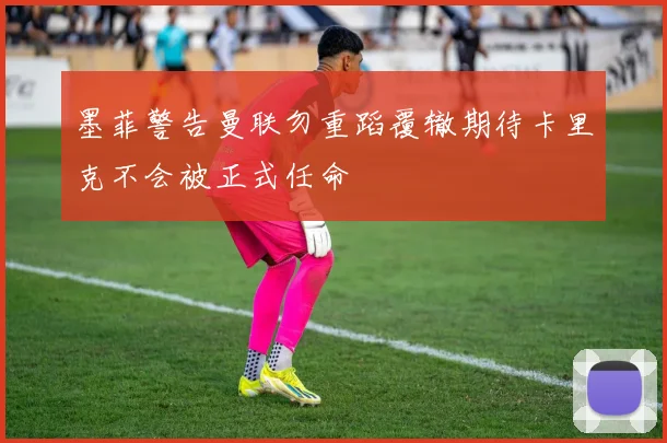 墨菲警告曼联勿重蹈覆辙期待卡里克不会被正式任命