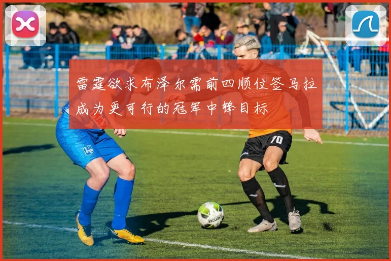 雷霆欲求布泽尔需前四顺位签马拉成为更可行的冠军中锋目标