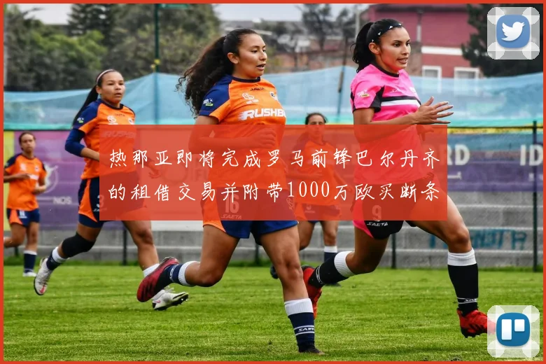 热那亚即将完成罗马前锋巴尔丹齐的租借交易并附带1000万欧买断条款