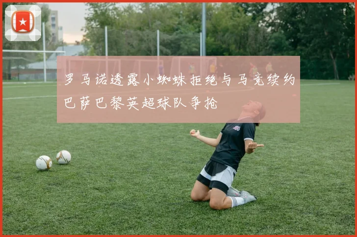罗马诺透露小蜘蛛拒绝与马竞续约巴萨巴黎英超球队争抢