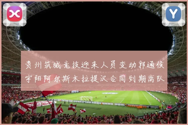 贵州筑城竞技迎来人员变动郭通侯宇阳阿尔斯木拉提汉合同到期离队