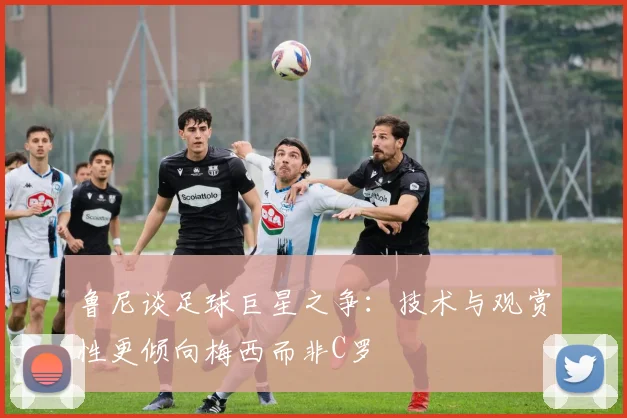 鲁尼谈足球巨星之争：技术与观赏性更倾向梅西而非C罗