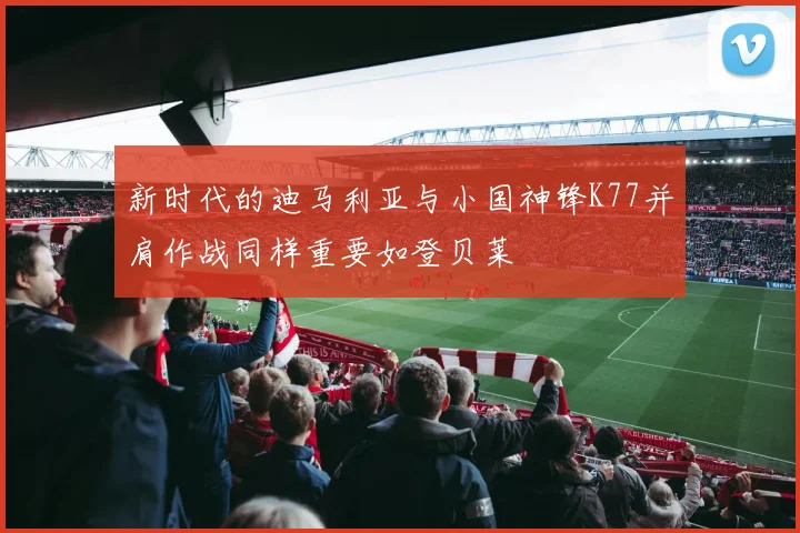 新时代的迪马利亚与小国神锋K77并肩作战同样重要如登贝莱
