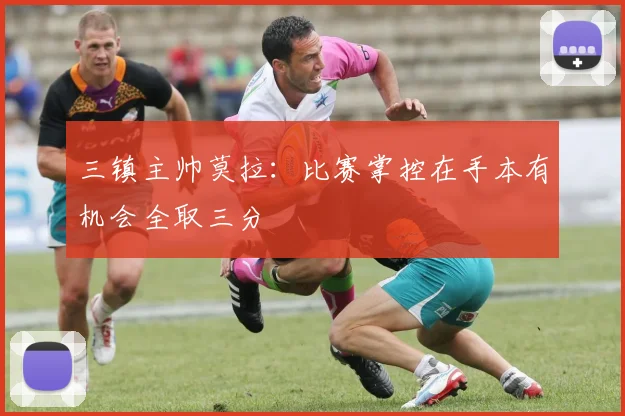 三镇主帅莫拉：比赛掌控在手本有机会全取三分