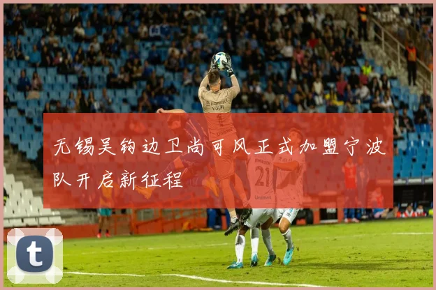 无锡吴钩边卫尚可风正式加盟宁波队开启新征程