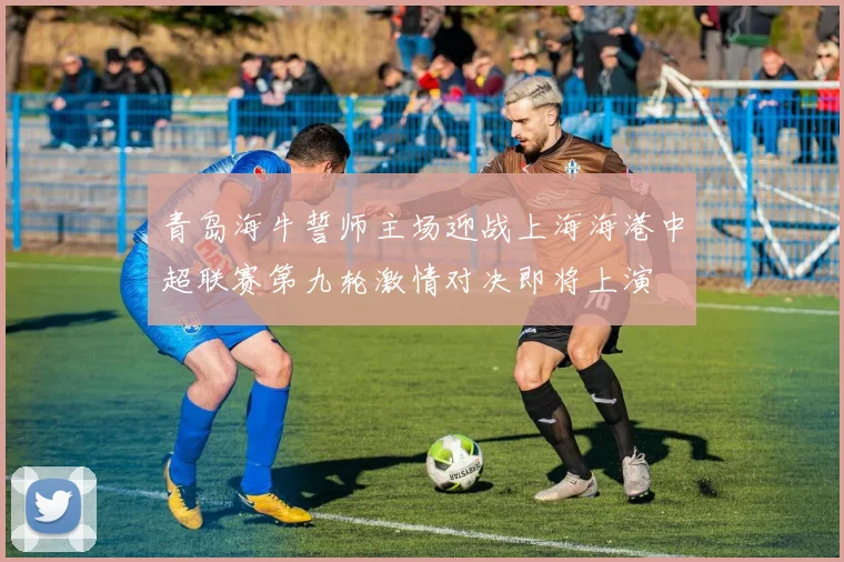 青岛海牛誓师主场迎战上海海港中超联赛第九轮激情对决即将上演
