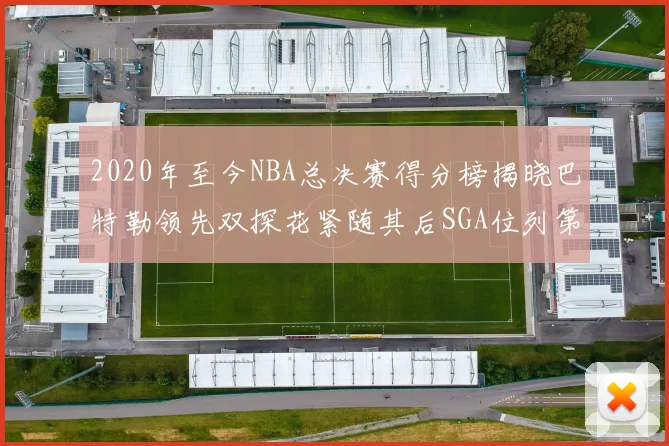 2020年至今NBA总决赛得分榜揭晓巴特勒领先双探花紧随其后SGA位列第四